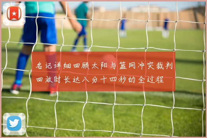 名记详细回顾太阳与篮网冲突裁判回放时长达八分十四秒的全过程