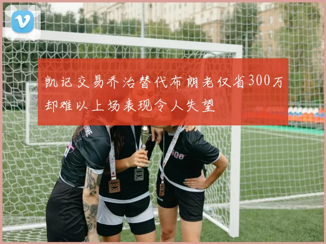 凯记交易乔治替代布朗老仅省300万却难以上场表现令人失望