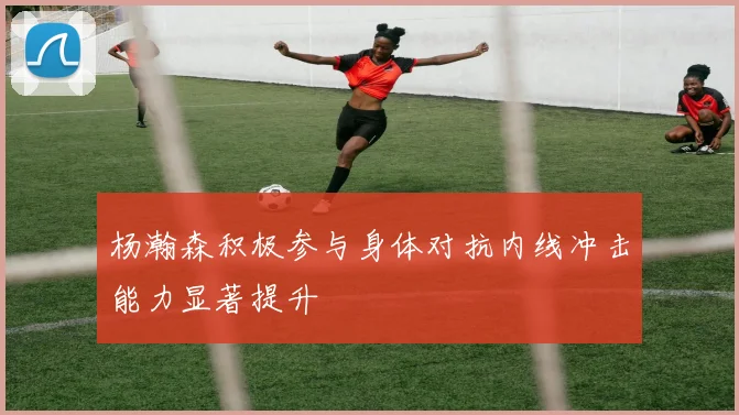 杨瀚森积极参与身体对抗内线冲击能力显著提升