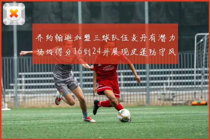 乔约翰逊加盟三球队伍麦丹有潜力场均得分16到24并展现皮蓬防守风范