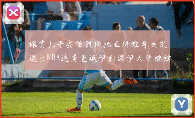 佩贾儿子安德烈斯托亚科维奇决定退出NBA选秀重返伊利诺伊大学继续学业