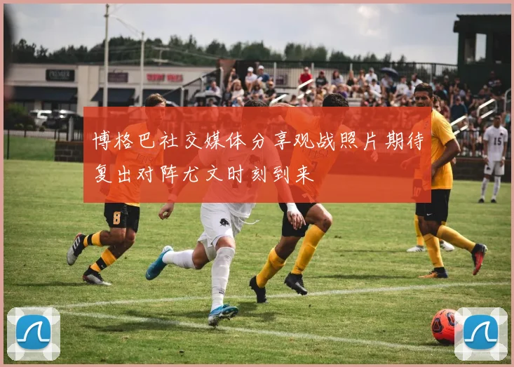 博格巴社交媒体分享观战照片期待复出对阵尤文时刻到来
