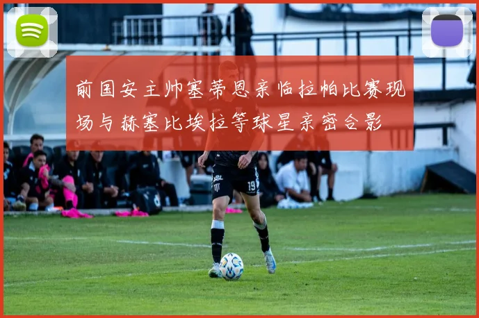 前国安主帅塞蒂恩亲临拉帕比赛现场与赫塞比埃拉等球星亲密合影