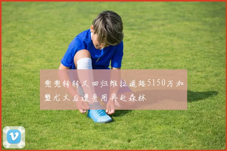兜兜转转又回归维拉道路5150万加盟尤文后遭弃用再赴森林