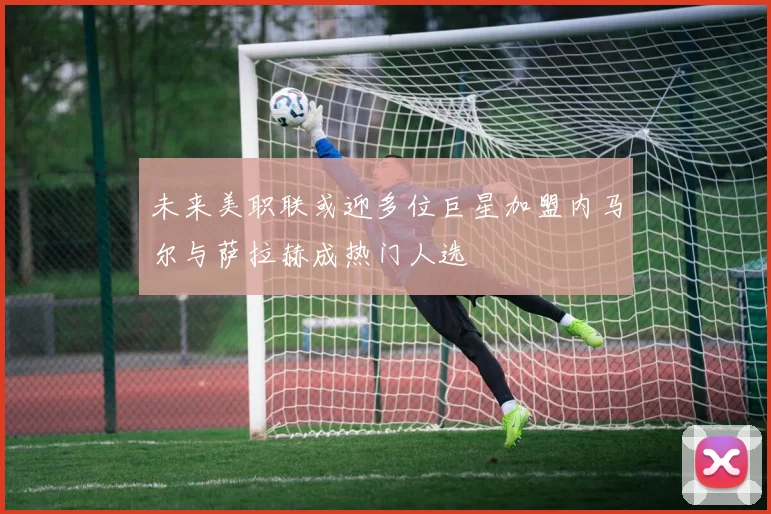 未来美职联或迎多位巨星加盟内马尔与萨拉赫成热门人选