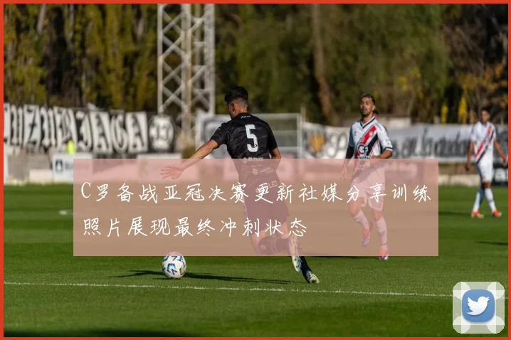 C罗备战亚冠决赛更新社媒分享训练照片展现最终冲刺状态