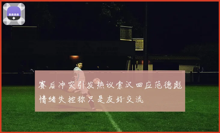 赛后冲突引发热议索汉回应范德彪情绪失控称只是友好交流