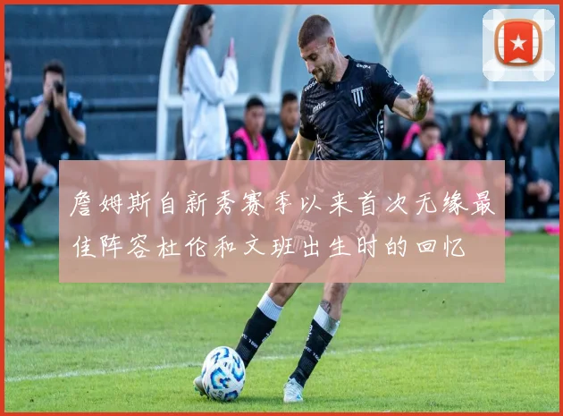 詹姆斯自新秀赛季以来首次无缘最佳阵容杜伦和文班出生时的回忆
