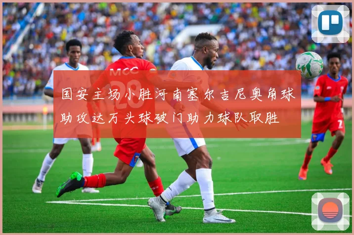 国安主场小胜河南塞尔吉尼奥角球助攻达万头球破门助力球队取胜
