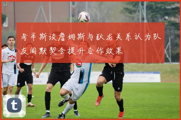 考辛斯谈詹姆斯与狄龙关系认为队友间默契会提升合作效果