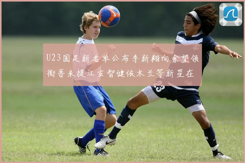 U23国足新名单公布李新翔向余望领衔吾米提江玄智健依木兰等新星在列