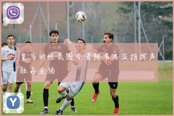 皇马训练氛围冷清阿韦洛亚指挥声独占全场
