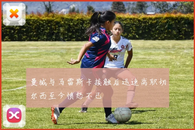 曼城与马雷斯卡接触后迅速离职切尔西至今愤怒不已