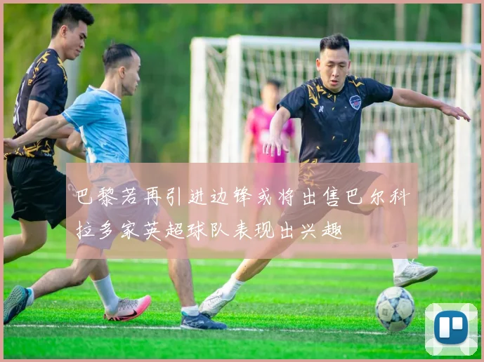 巴黎若再引进边锋或将出售巴尔科拉多家英超球队表现出兴趣