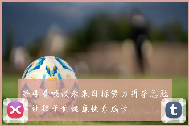 字母哥畅谈未来目标努力再夺总冠军让孩子们健康快乐成长