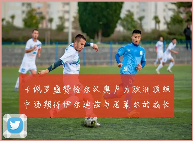 卡佩罗盛赞恰尔汉奥卢为欧洲顶级中场期待伊尔迪兹与居莱尔的成长