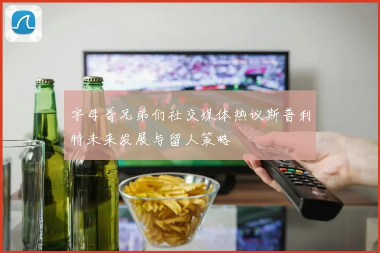 字母哥兄弟们社交媒体热议斯普利特未来发展与留人策略