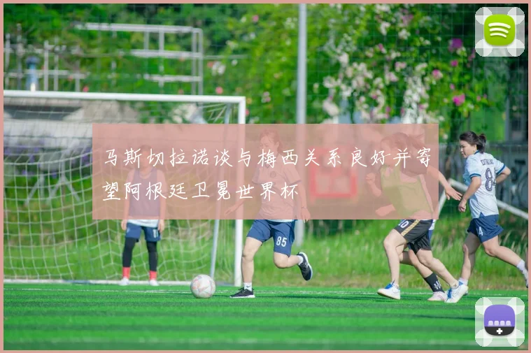 马斯切拉诺谈与梅西关系良好并寄望阿根廷卫冕世界杯