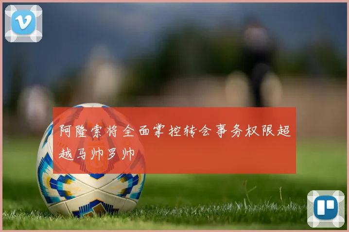 阿隆索将全面掌控转会事务权限超越马帅罗帅